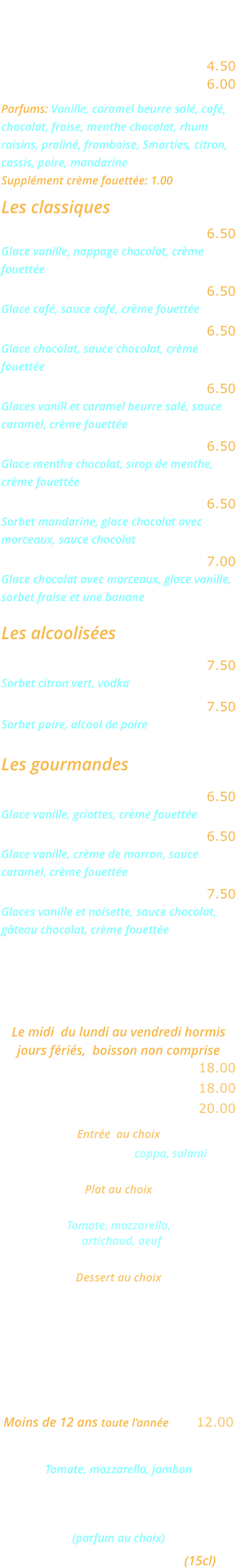 LES GLACES    Glace ou sorbet 2 boules …..… 4.50 Glace ou sorbet 3 boules …..… 6.00 Parfums: Vanille, caramel beurre salé, café, chocolat, fraise, menthe chocolat, rhum raisins, praliné, framboise, Smarties, citron, cassis, poire, mandarine  Supplément crème fouettée: 1.00  Les classiques Dame blanche ………………..… 6.50 Glace vanille, nappage chocolat, crème  fouettée Café liégeois ……..…………..… 6.50 Glace café, sauce café, crème fouettée Chocolat liégeois ………………. 6.50 Glace chocolat, sauce chocolat, crème  fouettée Caramel liègeois ………….……. 6.50 Glaces vanill et caramel beurre salé, sauce  caramel, crème fouettée Délice de menthe ……………… 6.50 Glace menthe chocolat, sirop de menthe,  crème fouettée Choco mandarin ……………..… 6.50 Sorbet mandarine, glace chocolat avec  morceaux, sauce chocolat Banana Split ……………………. 7.00 Glace chocolat avec morceaux, glace vanille,  sorbet fraise et une banane  Les alcoolisées Colonel …………………………… 7.50 Sorbet citron vert, vodka William …………………………… 7.50 Sorbet poire, alcool de poire  Les gourmandes Amaréna ………………………… 6.50 Glace vanille, griottes, crème fouettée Rigoletto ………………..………. 6.50 Glace vanille, crème de marron, sauce  caramel, crème fouettée Romaine …………………………. 7.50 Glaces vanille et noisette, sauce chocolat, gâteau chocolat, crème fouettée    MENU ROMA Le midi  du lundi au vendredi hormis jours fériés,  boisson non comprise Entrée et plat ……………....... 18.00 Plat et dessert  ...………….…. 18.00 Entrée, plat, dessert ………... 20.00   Entrée  au choix Cocktail d’Italie coppa, salami ou Salade feta Plat au choix Pizza Carciofo   Tomate, mozzarella,    artichaud, oeuf ou Lasagnes bolognese Dessert au choix Crème caramel  ou Mousse au chocolat ou Fromage blanc    MENU ENFANT Moins de 12 ans toute l’année .... 12.00 Mini pizza Bambino  Tomate, mozzarella, jambon ou Jambon frites ou spaghettis Glace ou sorbet 1 boule  (parfum au choix) Un verre de jus d’orange (15cl)
