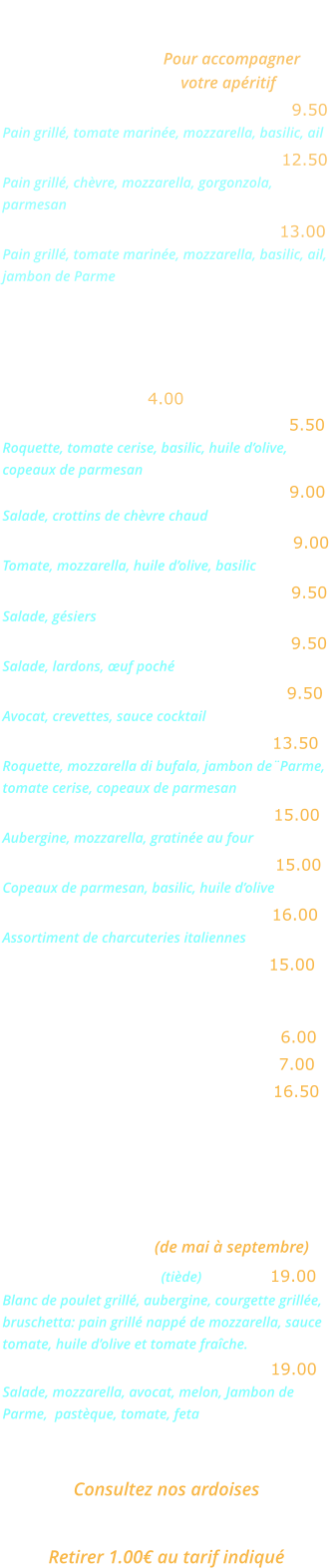 BRUSCHETTAS   Pour accompagner votre apéritif Bruschetta Napoletana …...……….  9.50 Pain grillé, tomate marinée, mozzarella, basilic, ail Bruschetta Formaggi …….…...….  12.50 Pain grillé, chèvre, mozzarella, gorgonzola, parmesan Bruschetta Parma ………..……….  13.00 Pain grillé, tomate marinée, mozzarella, basilic, ail, jambon de Parme ENTREES   Salade verte …… 4.00  Salade Rucola …..…………………... 5.50  Roquette, tomate cerise, basilic, huile d’olive, copeaux de parmesan Salade au chèvre chaud …………… 9.00   Salade, crottins de chèvre chaud 	 Salade mozzarella …………………… 9.00  Tomate, mozzarella, huile d’olive, basilic  Salade aux gésiers ………………….. 9.50 Salade, gésiers  Salade aux lardons ........………..... 9.50 Salade, lardons, œuf poché  Avocat crevettes  ….……………….. 9.50 Avocat, crevettes, sauce cocktail  Salade Bufalina ……………..….… 13.50 Roquette, mozzarella di bufala, jambon de¨Parme, tomate cerise, copeaux de parmesan Aubergine parmigiana …………… 15.00 Aubergine, mozzarella, gratinée au four 	  Carpaccio de bœuf ……………….. 15.00 Copeaux de parmesan, basilic, huile d’olive  Cocktail d’Italie …………………... 16.00 Assortiment de charcuteries italiennes  Jambon de Parme ……………….. 15.00 EN SAISON  Melon nature …………….……….… 6.00 Melon Pastèque …..…….……….… 7.00 Melon Parme …………….………… 16.50 GRANDES SALADES    (de mai à septembre) Salade Gourmande (tiède) …..….. 19.00 Blanc de poulet grillé, aubergine, courgette grillée, bruschetta: pain grillé nappé de mozzarella, sauce tomate, huile d’olive et tomate fraîche. Salade Fraîcheur …………….…… 19.00 Salade, mozzarella, avocat, melon, Jambon de  Parme,  pastèque, tomate, feta  plats du jour  Consultez nos ardoises plats a emporter  Retirer 1.00€ au tarif indiqué