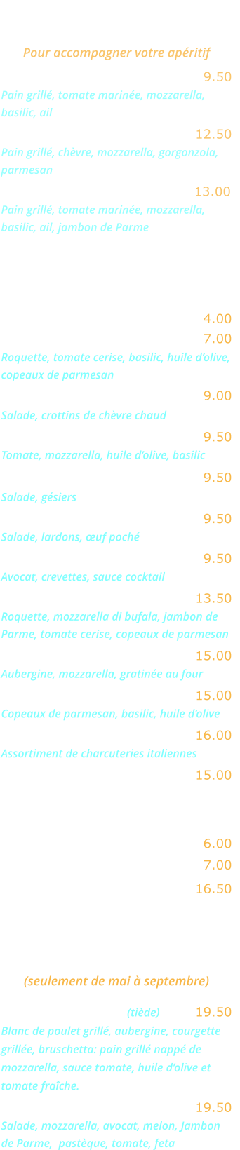 BRUSCHETTAS   Pour accompagner votre apéritif Bruschetta Napoletana ….……. 9.50 Pain grillé, tomate marinée, mozzarella, basilic, ail Bruschetta Formaggi ………... 12.50 Pain grillé, chèvre, mozzarella, gorgonzola, parmesan Bruschetta Parma ……….…... 13.00 Pain grillé, tomate marinée, mozzarella, basilic, ail, jambon de Parme  ENTREES   Salade verte ……………………. 4.00 Salade Rucola ……..…………... 7.00  Roquette, tomate cerise, basilic, huile d’olive, copeaux de parmesan Salade au chèvre chaud ……… 9.00   Salade, crottins de chèvre chaud 	 Salade mozzarella ……..……… 9.50  Tomate, mozzarella, huile d’olive, basilic  Salade aux gésiers …..……….. 9.50 Salade, gésiers  Salade aux lardons .………..... 9.50 Salade, lardons, œuf poché  Avocat crevettes  .…………….. 9.50 Avocat, crevettes, sauce cocktail  Salade Bufalina ….……..….… 13.50 Roquette, mozzarella di bufala, jambon de Parme, tomate cerise, copeaux de parmesan Aubergine parmigiana ….…… 15.00 Aubergine, mozzarella, gratinée au four 	  Carpaccio de bœuf ……….….. 15.00 Copeaux de parmesan, basilic, huile d’olive  Cocktail d’Italie ….…………... 16.00 Assortiment de charcuteries italiennes  Jambon de Parme ……..…….. 15.00 EN SAISON  Melon nature …….….……….… 6.00 Melon Pastèque .….….………… 7.00 Melon Parme .……….………… 16.50  GRANDES SALADES    (seulement de mai à septembre) Salade Gourmande (tiède) …... 19.50 Blanc de poulet grillé, aubergine, courgette grillée, bruschetta: pain grillé nappé de mozzarella, sauce tomate, huile d’olive et tomate fraîche. Salade Fraîcheur …….….…… 19.50 Salade, mozzarella, avocat, melon, Jambon de Parme,  pastèque, tomate, feta