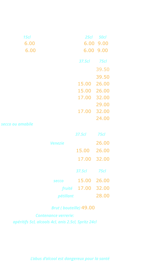 VINS ITALIENS   Verre  15cl           Pichets         25cl      50cl                             Chianti … 6.00      Rouge Brusa VDT 6.00  9.00  Bardolino  6.00     Rosé Brusa VDT   6.00  9.00 Rouge                               37.5cl         75cl Malvasia Neta Salento IGT …………….… 39.50  Valpolicella Ripasso DOC .……….…….….39.50  Bardolino Classico DOC .……….. 15.00   26.00   Valpolicella Classico DOC ……… 15.00   26.00 Chianti Classico DOC …..…….… 17.00   32.00    Montepulciano d’Abruzzo DOC ……….… 29.00 Nero d’Avolia Sicilia DOC ..…….. 17.00   32.00 Lambrusco Grasparossa DOC ………..…  24.00  secco ou amabile Rosés                              37.5cl           75cl Rose dell Estate IGT Venezie ……………… 26.00 Bardolino Charetto DOC ………. 15.00    26.00  Rosato Terre Siciliane IGT …..… 17.00   32.00 Blancs                             37.5cl           75cl Orvietto Classico DOC secco ……. 15.00   26.00  Blanco Terre Siciliane IGT fruité     17.00   32.00 Prosecco Extra Dry DOC pétillant  ……..…  28.00  CHAMPAGNE Brut ( bouteille) 49.00 Contenance verrerie:  apéritifs 5cl, alcools 4cl, anis 2.5cl, Spritz 24cl AOC: Appellation d’origine contrôlée DOC: Dénomination d’origine contrôlée IGT: Indication géographique typique VDT: Vin de table L’abus d’alcool est dangereux pour la santé
