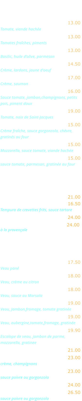 LES PATES   Spaghetti alla bolognese …… 13.00 Tomate, viande hachée    Spaghetti arrabiata ..…........ 13.00 Tomates fraîches, piments Tagliatelle al pesto ...…........ 13.00 Basilic, huile d’olive, parmesan Tagliatelle alla carbonara ...... 14.50 Crème, lardons, jaune d'oeuf Tagliatelle al salmone .......... 17.00 Crème, saumon Tagliatelle Mira Roma ...….…. 16.00 Sauce tomate, jambon,champignons, petits  pois, piment doux  Tagliatelle aux Saint-Jacques  19.00 Tomate, noix de Saint-Jacques  Penne aux quatre fromages .. 15.00 Crème fraîche, sauce gorgonzola, chèvre,  gratinés au four Lasagnes alla bolognese ...... 15.00 Mozzarella, sauce tomate, viande hachée Aubergine alla parmigiana .... 15.00 sauce tomate, parmesan, gratinée au four  POISSONS   Pavé de saumon grillé  …...… 21.00 Scampi fritti …….……..…..…. 16.50 Tempura de crevettes frits, sauce tartare  Gambas grillées ……..….…… 24.00 Coquilles St Jacques .….……. 24.00 à la provençale  VIANDES   Escalope alla milanese …...… 17.50 Veau pané  Escalope au citron …………... 18.00 Veau, crème au citron Escalope au Marsala ………… 18.00 Veau, sauce au Marsala Escalope alla bolognese ….… 19.00 Veau, Jambon,fromage, tomate gratinée Escalope alla parmiggiana .... 19.00 Veau, aubergine,tomate,fromage, gratinée Saltimboca alla Romana ……. 19.90 Escalope de veau, jambon de parme, mozzarella, gratinee Entrecôte grillée …………..…. 21.00 Entrecôte Mira Roma ……….. 23.00 crème, champignons Entrecôte …………………….… 23.00  sauce poivre ou gorgonzola Filet de bœuf grillé ………..… 24.00 Filet de bœuf ……….……...… 26.50  sauce poivre ou gorgonzola