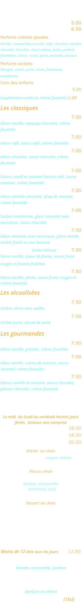LES GLACES    Glace ou sorbet 2 boules …..… 5.00 Glace ou sorbet 3 boules …..… 6.50 Parfums crèmes glacées Vanille, caramel beurre salé, café, chocolat, menthe chocolat, Smarties, rhum raisins, fraise, praliné, framboise, citron, cassis, poire, pistache, banane  Parfums sorbets Mangue, cassis, poire, citron, framboise, mandarine Coin des enfants Smarties pop up ………….……….... 5.00  Supplément coulis ou crème fouettée:1.00  Les classiques Dame blanche ………………..… 7.00 Glace vanille, nappage chocolat, crème  fouettée Café liégeois ……..…………..… 7.00 Glace café, sauce café, crème fouettée Chocolat liégeois ………………. 7.00 Glace chocolat, sauce chocolat, crème  fouettée Caramel liègeois ………….……. 7.00 Glaces vanill et caramel beurre salé, sauce  caramel, crème fouettée Délice de menthe ……………… 7.00 Glace menthe chocolat, sirop de menthe,  crème fouettée Choco mandarine …….……..… 7.00 Sorbet mandarine, glace chocolat avec  morceaux, sauce chocolat Banana Split ……………………. 7.50 Glace chocolat avec morceaux, glace vanille,  sorbet fraise et une banane Fraise melba (selon saison) …..… 7.50 Glace vanille, coeur de fraise, sauce fruits rouges et fraises fraîches Pêche melba ……………………. 7.50 Glace vanille, pêche, sauce fruits rouges et crème fouettée  Les alcoolisées Colonel …………………………… 7.50 Sorbet citron vert, vodka William …………………………… 7.50 Sorbet poire, alcool de poire  Les gourmandes Amaréna ………………………… 7.00 Glace vanille, griottes, crème fouettée Rigoletto ………………..………. 7.00 Glace vanille, crème de marron, sauce  caramel, crème fouettée Romaine …………………………. 7.50 Glaces vanille et noisette, sauce chocolat, gâteau chocolat, crème fouettée    MENU ROMA Le midi  du lundi au vendredi hormis jours fériés,  boisson non comprise Entrée et plat ……………....... 18.00 Plat et dessert  ...………….…. 18.00 Entrée, plat, dessert ………... 20.00   Entrée  au choix Cocktail d’Italie coppa, salami ou Salade feta Plat au choix Pizza Carciofo   Tomate, mozzarella,    artichaud, oeuf ou Lasagnes bolognese Dessert au choix Crème caramel  ou Mousse au chocolat ou Fromage blanc    MENU ENFANT Moins de 12 ans tous les jours .... 12.00 Mini pizza Bambino  Tomate, mozzarella, jambon ou Jambon frites ou spaghettis Glace ou sorbet 1 boule  (parfum au choix) Un verre de jus d’orange (15cl)