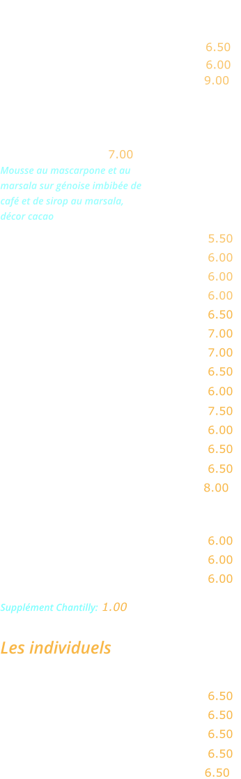FROMAGES     Chèvre ………...…. 6.50 Gorgonzola ……….. 6.00 Assortiment  de fromages  ………... 9.00  DESSERTS   Tiramisu maison .. 7.00 Mousse au mascarpone et au marsala sur génoise imbibée de café et de sirop au marsala, décor cacao  Ile flottante …….….……...…..…..… 5.50 Crème caramel ….………...…..….… 6.00 Mousse au chocolat  ……...….....…. 6.00 Panna cotta  ………………..….....…. 6.00   Tarte Tatin  ………….…….……….…. 6.50 Tarte aux pommes ……………….….. 7.00 Tarte aux bananes ……………….…. 7.00  Baba au rhum …………………………..…. 6.50   Crème brûlée ........………..……..... 6.00  Profiterolles au chocolat  ………….. 7.50 Fromage blanc ……………….…..…. 6.00  Fromage blanc au miel .………...…. 6.50   Macaron chocolat  ..……………...…. 6.50 Café gourmand ……..…….……….… 8.00   EN SAISON  Pastèque fraîche ………….……….… 6.00 Melon ……………………….……….… 6.00   Fraises nature …………….……….… 6.00  Supplément Chantilly: 1.00  Les individuels   Coco, orange ou citron givrés  ….... 6.50 Parfais café ……………….………..…. 6.50  Nougat glacé .……………………...…. 6.50   Soufflé Grand Marnier  ..………...…. 6.50 Mystère ……………….…….……….… 6.50