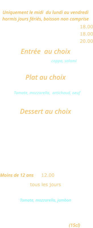 MENU ROMA Uniquement le midi  du lundi au vendredi  hormis jours fériés, boisson non comprise Une entrée et un plat ………........ 18.00 Un plat et un dessert  ......………. 18.00 Une entrée, un plat et un dessert  20.00  Entrée  au choix Cocktail d’Italie coppa, salami ou Salade feta             Plat au choix Pizza Carciofo      Tomate, mozzarella,  artichaud, oeuf ou Lasagnes bolognese Dessert au choix Crème caramel  ou Mousse au chocolat ou Fromage blanc   MENU ENFANT  Moins de 12 ans ... 12.00 tous les jours Mini pizza Bambino  Tomate, mozzarella, jambon ou  Jambon frites ou spaghettis Glace 1 boule Un verre de jus d’orange (15cl)