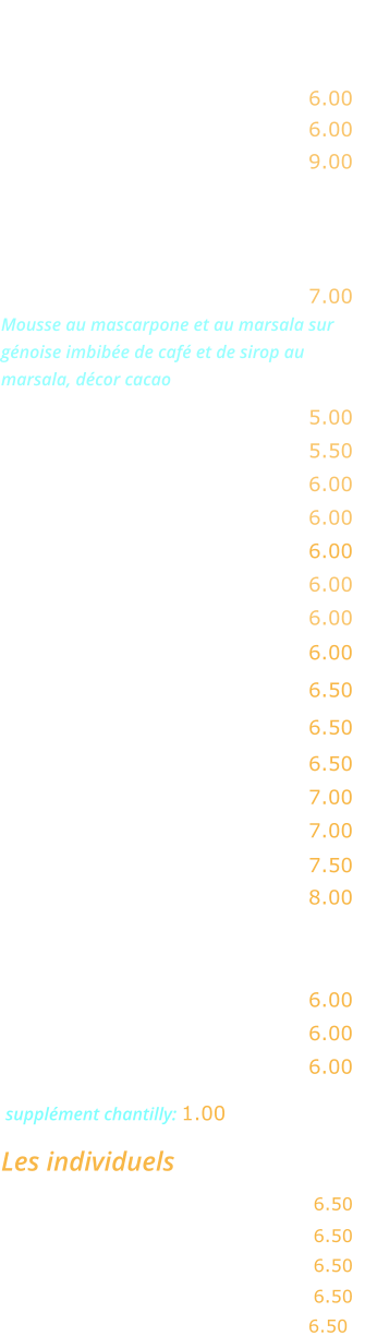 FROMAGES    Chèvre …………….…….…..…. 6.00 Gorgonzola ………………..…... 6.00 Assortiment  de fromages  …. 9.00  DESSERTS   Tiramisu maison …….………... 7.00 Mousse au mascarpone et au marsala sur génoise imbibée de café et de sirop au marsala, décor cacao  Fromage blanc ….……...…….. 5.00 Fromage blanc au miel …….… 5.50 Ile flottante ….……...…..….… 6.00 Crème caramel ……………..… 6.00 Gâteau moelleux au chocolat   6.00 Mousse au chocolat  …………. 6.00 Panna cotta  …………………... 6.00 Crème brûlée ......…………..... 6.00   Macaron coulant chocolat ..…. 6.50  Baba au rhum …………….…..  6.50   Tarte Tatin  ……………….……. 6.50  Tarte aux pommes ………….... 7.00 Tarte à la banane …………….. 7.00 Profiterolles au chocolat  ..….. 7.50  Café gourmand  ..…………….. 8.00   EN SAISON  Pastèque fraîche ….…………… 6.00  Melon …………………….……… 6.00 Fraises  ………………….……… 6.00   supplément chantilly: 1.00 Les individuels Coco, orange ou citron givrés  .... 6.50 Parfais café ……………….……..…. 6.50  Nougat glacé .…………………...…. 6.50   Soufflé Grand Marnier  ..……...…. 6.50  Mystère ………….…….………….… 6.50